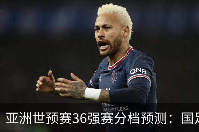 亚洲世预赛36强赛分档预测：国足处于第二档的挑战